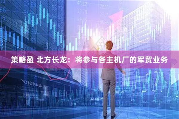 策略盈 北方长龙：将参与各主机厂的军贸业务