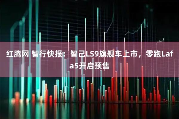 红腾网 智行快报:智己LS9旗舰车上市,零跑Lafa5开启预售