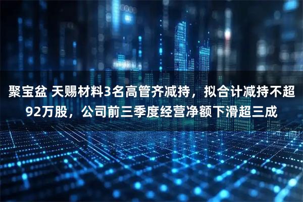 聚宝盆 天赐材料3名高管齐减持，拟合计减持不超92万股，公司前三季度经营净额下滑超三成