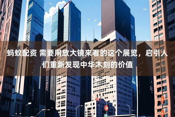 蚂蚁配资 需要用放大镜来看的这个展览，启引人们重新发现中华木刻的价值