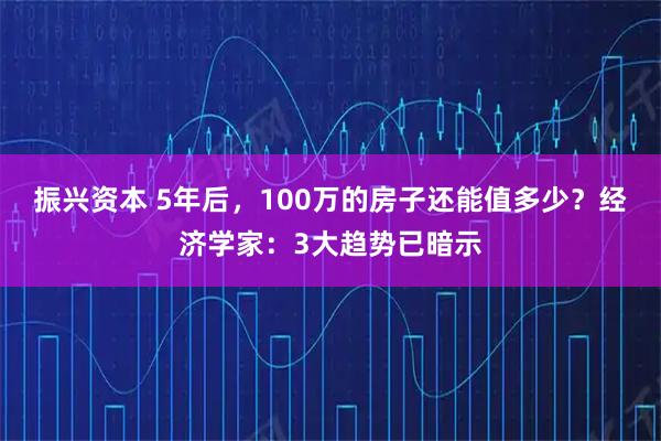 振兴资本 5年后，100万的房子还能值多少？经济学家：3大趋势已暗示