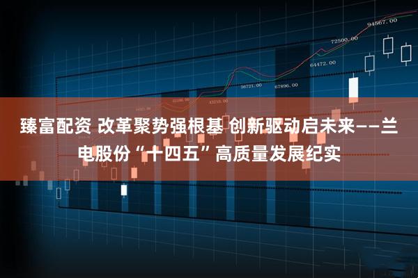 臻富配资 改革聚势强根基 创新驱动启未来——兰电股份“十四五”高质量发展纪实