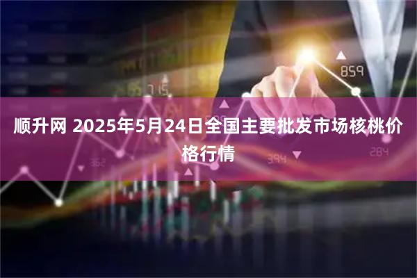 顺升网 2025年5月24日全国主要批发市场核桃价格行情