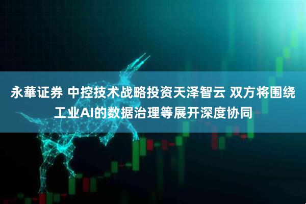 永華证券 中控技术战略投资天泽智云 双方将围绕工业AI的数据治理等展开深度协同