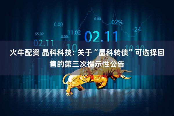 火牛配资 晶科科技: 关于“晶科转债”可选择回售的第三次提示性公告