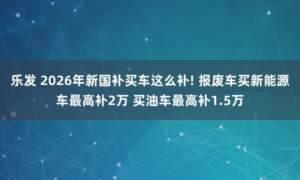 乐发 2026年新国补买车这么补! 报废车买新能源车最高补2万 买油车最高补1.5万