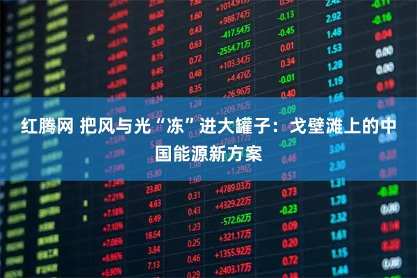 红腾网 把风与光“冻”进大罐子：戈壁滩上的中国能源新方案
