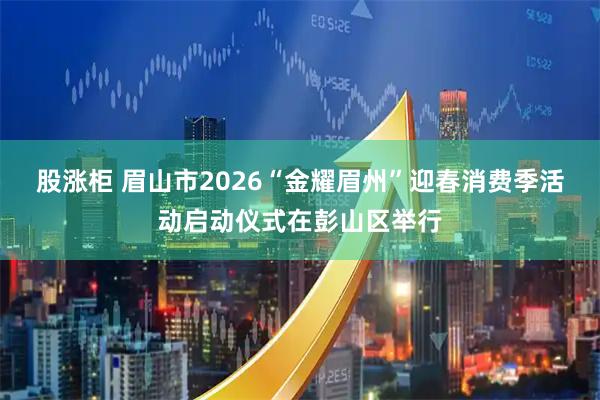 股涨柜 眉山市2026“金耀眉州”迎春消费季活动启动仪式在彭山区举行