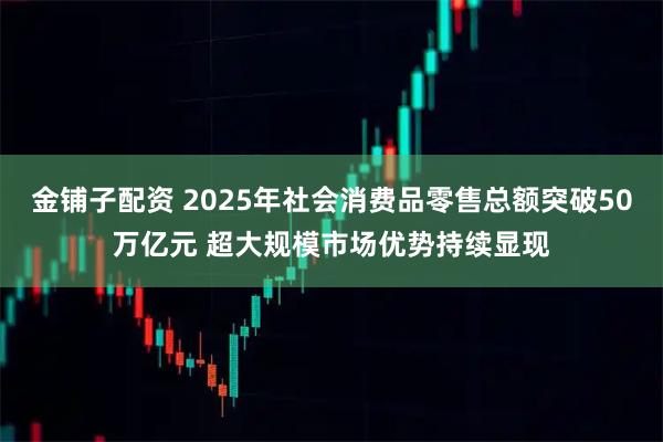 金铺子配资 2025年社会消费品零售总额突破50万亿元 超大规模市场优势持续显现