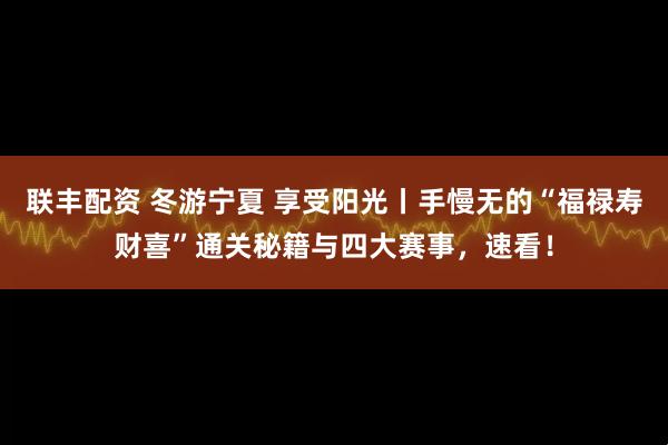 联丰配资 冬游宁夏 享受阳光丨手慢无的“福禄寿财喜”通关秘籍与四大赛事，速看！