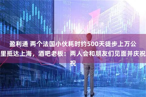 盈利通 两个法国小伙耗时约500天徒步上万公里抵达上海，酒吧老板：两人会和朋友们见面并庆祝