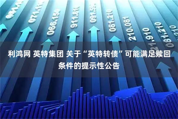 利鸿网 英特集团 关于“英特转债”可能满足赎回条件的提示性公告