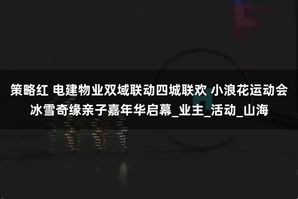 策略红 电建物业双域联动四城联欢 小浪花运动会冰雪奇缘亲子嘉年华启幕_业主_活动_山海