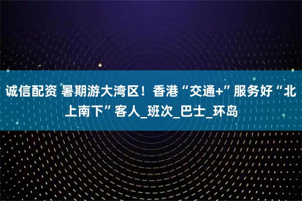 诚信配资 暑期游大湾区！香港“交通+”服务好“北上南下”客人_班次_巴士_环岛