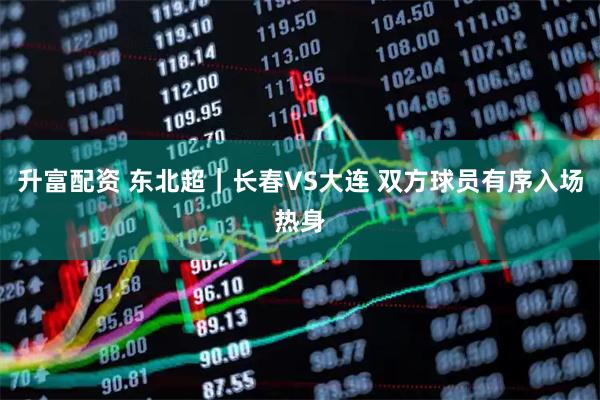 升富配资 东北超｜长春VS大连 双方球员有序入场热身