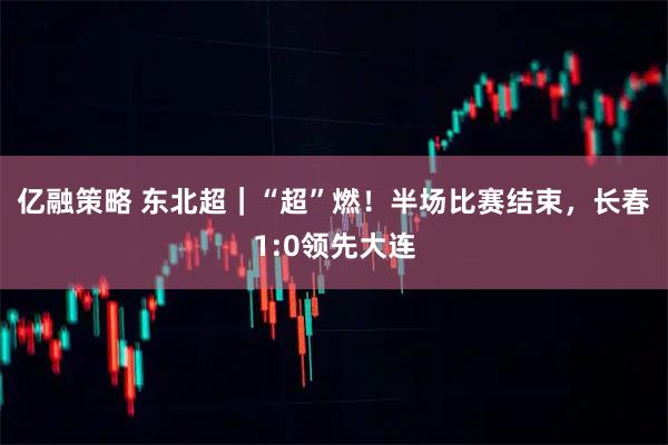 亿融策略 东北超｜“超”燃！半场比赛结束，长春1:0领先大连