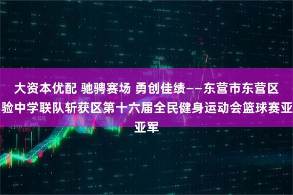 大资本优配 驰骋赛场 勇创佳绩——东营市东营区实验中学联队斩获区第十六届全民健身运动会篮球赛亚军