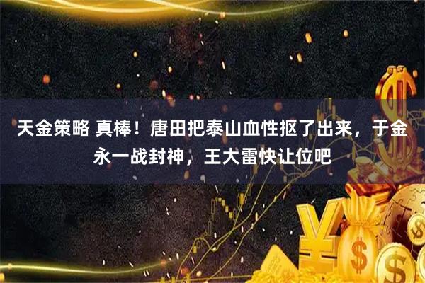 天金策略 真棒!唐田把泰山血性抠了出来,于金永一战封神,王大雷快让位吧
